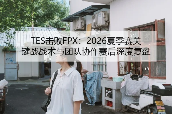 TES击败FPX：2026夏季赛关键战战术与团队协作赛后深度复盘
