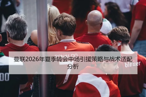 曼联2026年夏季转会中场引援策略与战术适配分析