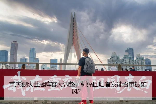 重庆狼队世冠阵容大调整，刺痛回归首发能否重振雄风？